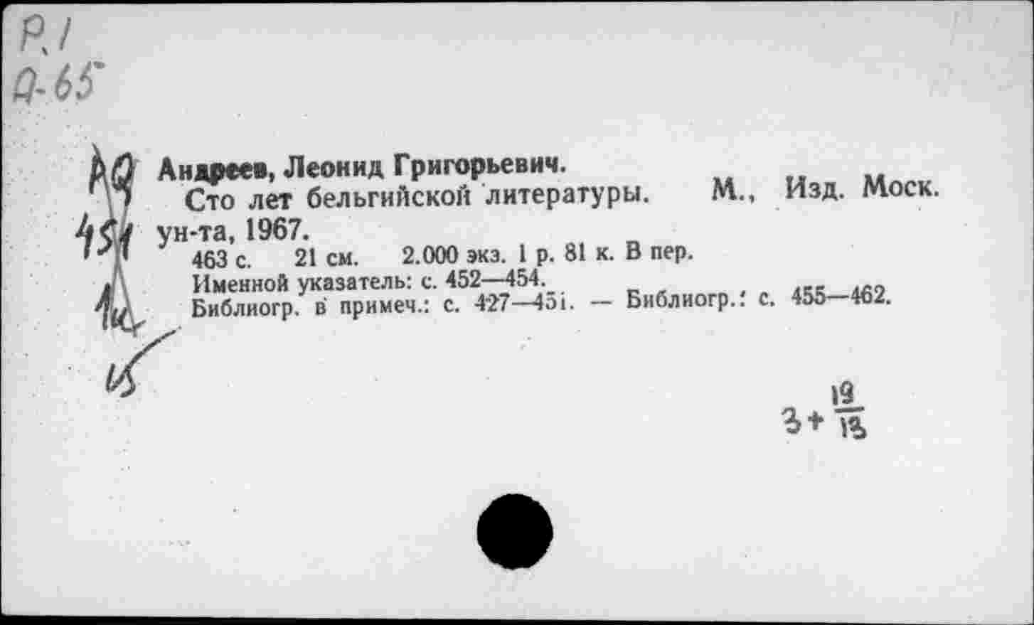 ﻿P J Q-65'
Андреев, Леонид Григорьевич.
Сто лет бельгийской литературы. М., Изд. Моск, ун-та, 1967.
463 с. 21 см. 2.000 экз. 1 р. 81 к. В пер.
Именной указатель: с. 452—454.	, . «t «о
Библиогр. в примем.: с. 4’27—4оь — Библиогр.. с. 455 462.
19 1%